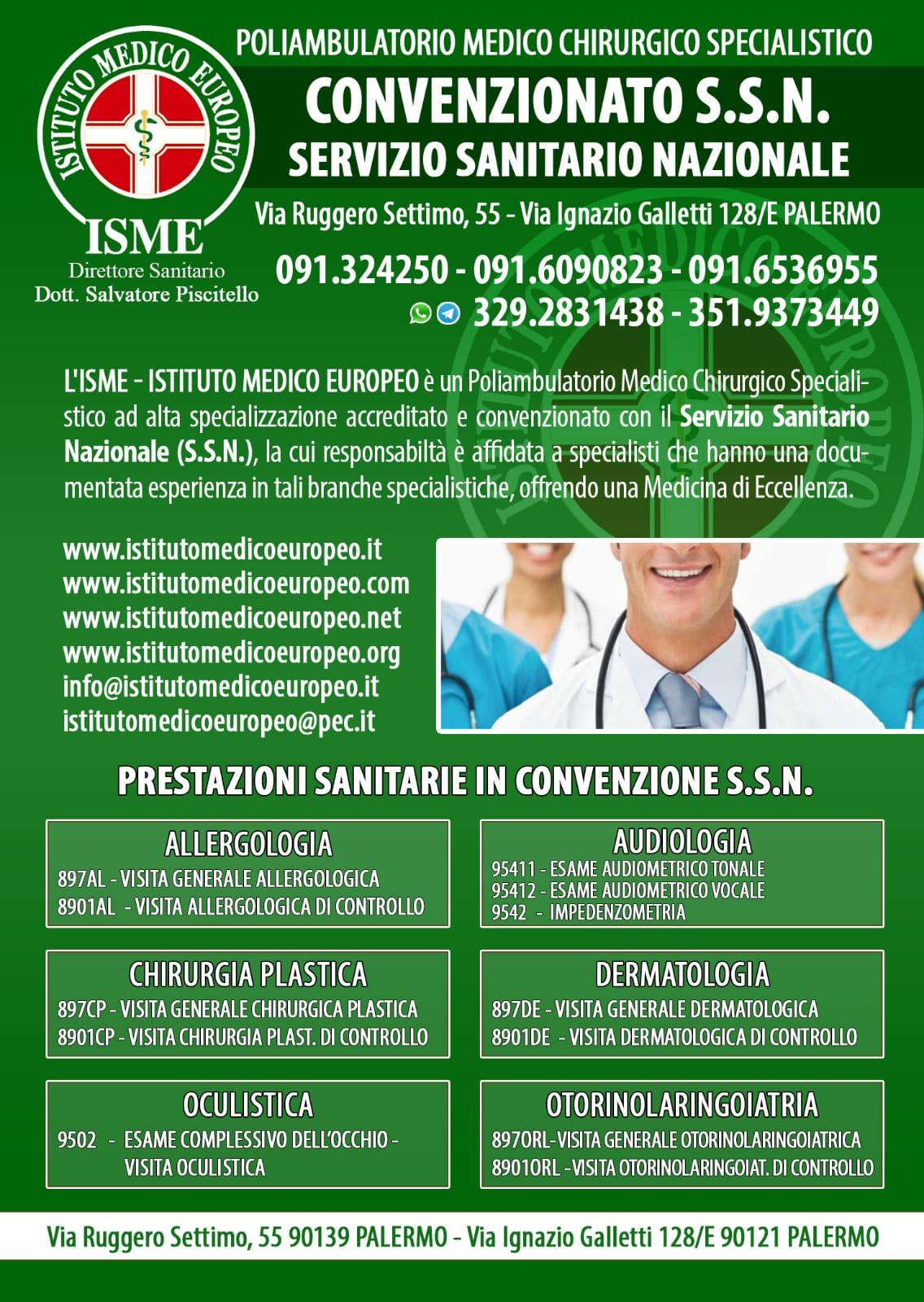 ISME - Istituto Medico Europeo Palermo, direttore sanitario Salvatore Piscitello, CONVENZIONATO SSN SERVIZIO SANITARIO NAZIONALE, Allergologia e Immunologia clinica, Audiologia, Chirurgia Ambulatoriale, Chirurgia Estetica, Chirurgia Funzionale ed estetica del naso, Chirurgia Generale, Chirurgia Laparoscopica, Chirurgia Plastica e Ricostruttiva, Dermatologia e Venereologia, Diagnostica per immagini, Endocrinologia e malattie del ricambio, Foniatria, Ginecologia ed Ostetricia, Medicina Interna, Oculistica, Otorinolaringoiatria e Chirurgia Cervico - Facciale, Otorinolaringoiatria Pediatrica, Pediatria e Neonatologia, Psicologia Clinica, CONVENZIONATO PALERMO, SSN PALERMO